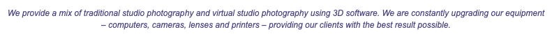 We provide a mix of traditional studio photography and virtual studio photography using 3D software. We are constantly upgrading our equipment – computers, cameras, lenses and printers – providing our clients with the best result possible. 