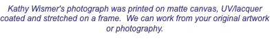 Kathy Wismer's photograph was printed on matte canvas, UV/lacquer coated and stretched on a frame. We can work from your original artwork or photography.